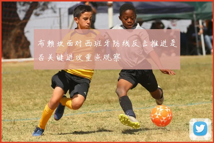 布赖坎面对西班牙防线反击推进是否关键进攻重点观察