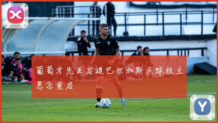 葡萄牙先丢后追巴尔加斯点球救主悬念重启