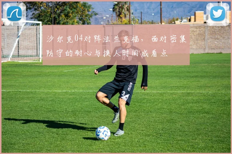 沙尔克04对阵法兰克福,面对密集防守的耐心与换人时间成看点