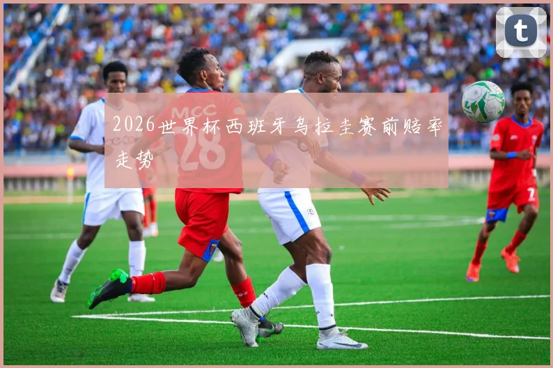 2026世界杯西班牙乌拉圭赛前赔率走势