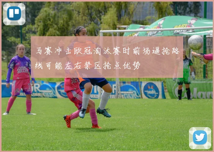 马赛冲击欧冠淘汰赛时前场逼抢路线可能左右禁区抢点优势