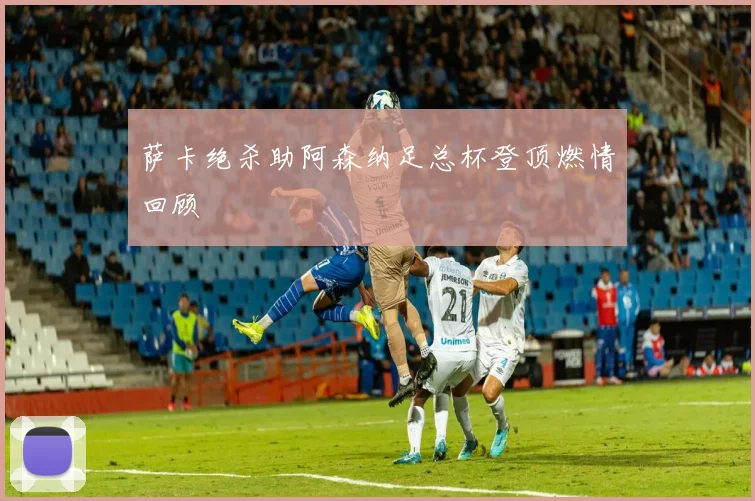 萨卡绝杀助阿森纳足总杯登顶燃情回顾
